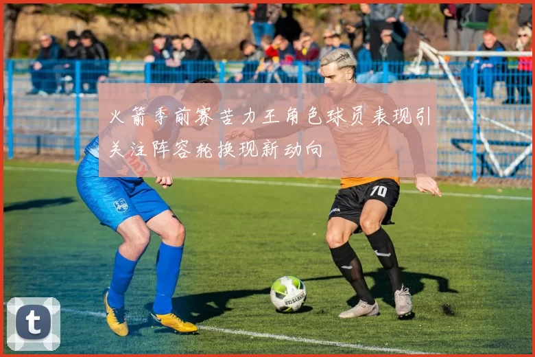 火箭季前赛苦力王角色球员表现引关注阵容轮换现新动向