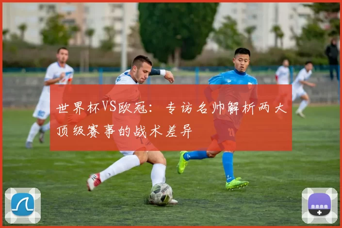 世界杯VS欧冠：专访名帅解析两大顶级赛事的战术差异