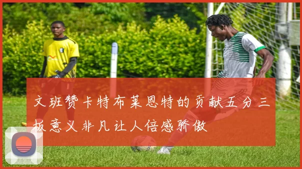 文班赞卡特布莱恩特的贡献五分三板意义非凡让人倍感骄傲