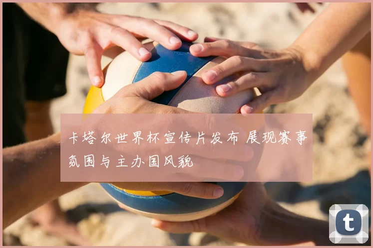 卡塔尔世界杯宣传片发布 展现赛事氛围与主办国风貌