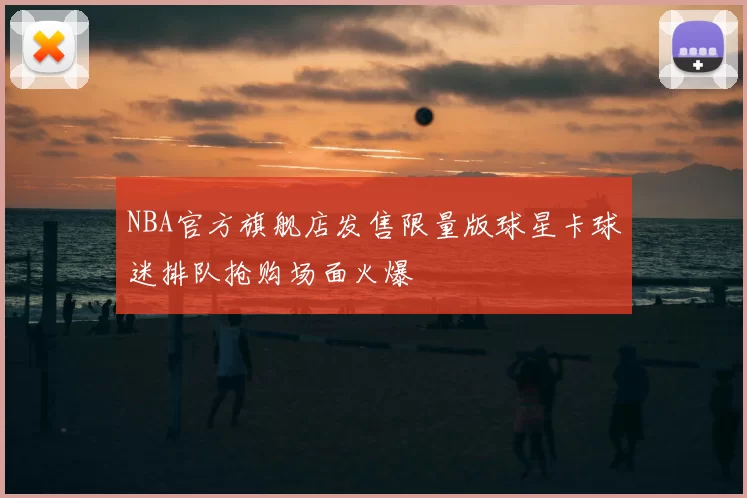 NBA官方旗舰店发售限量版球星卡球迷排队抢购场面火爆