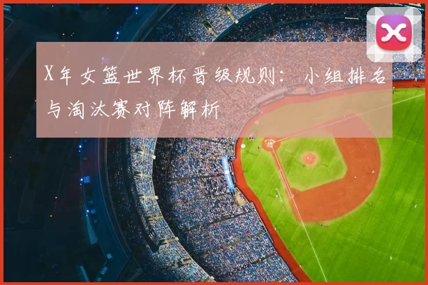 X年女篮世界杯晋级规则：小组排名与淘汰赛对阵解析