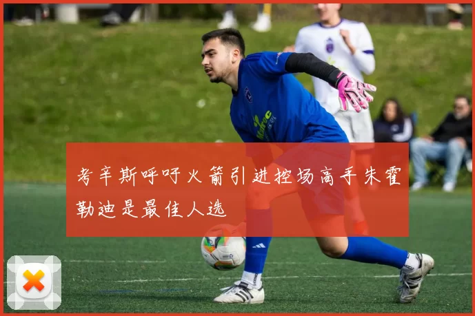 考辛斯呼吁火箭引进控场高手朱霍勒迪是最佳人选