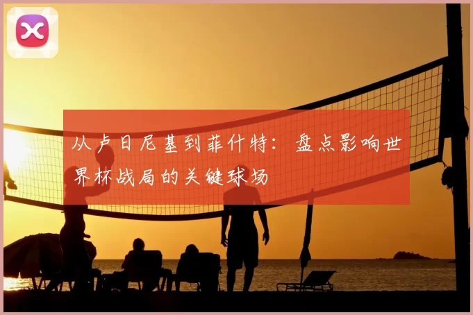 从卢日尼基到菲什特：盘点影响世界杯战局的关键球场