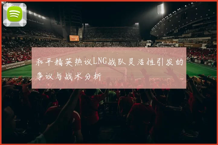 和平精英热议LNG战队灵活性引发的争议与战术分析
