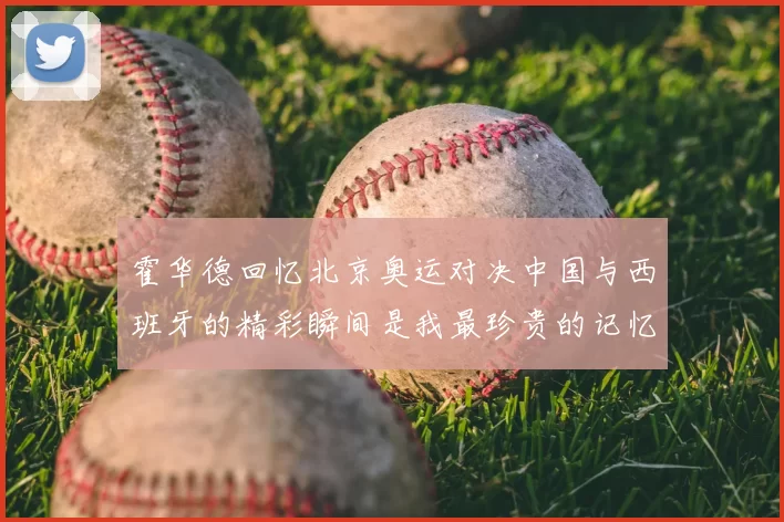 霍华德回忆北京奥运对决中国与西班牙的精彩瞬间是我最珍贵的记忆之一