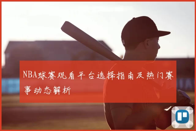 NBA球赛观看平台选择指南及热门赛事动态解析