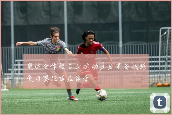 奥运会体验专业运动员分享备战感受与赛场适应体会
