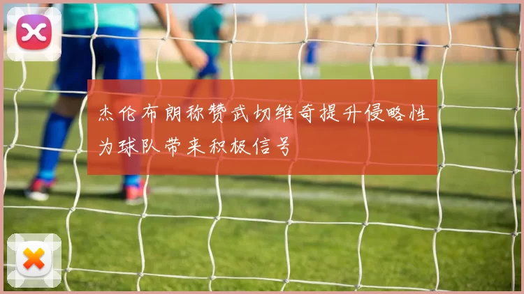 杰伦布朗称赞武切维奇提升侵略性为球队带来积极信号