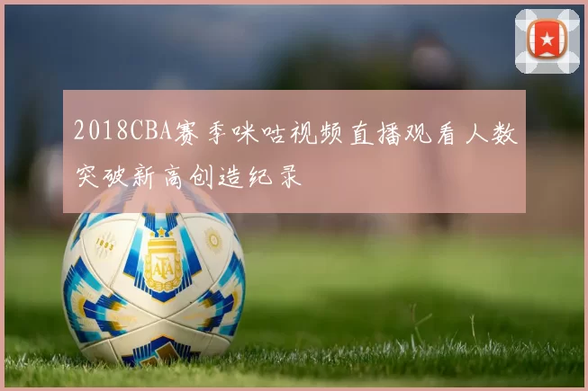 2018CBA赛季咪咕视频直播观看人数突破新高创造纪录