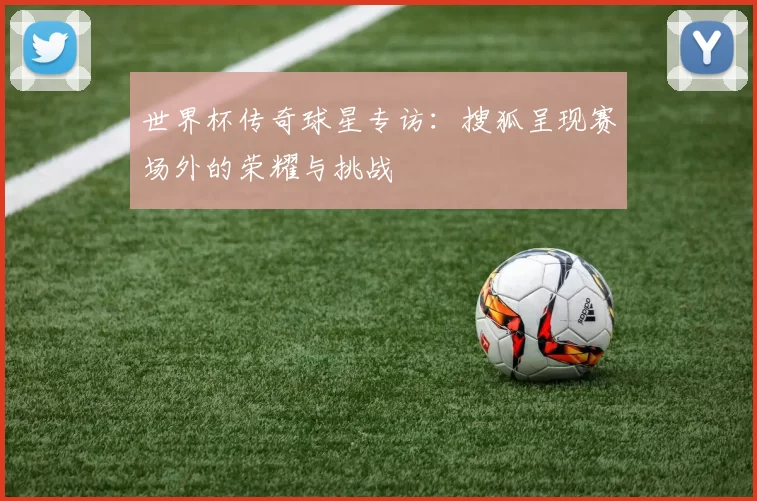 世界杯传奇球星专访：搜狐呈现赛场外的荣耀与挑战