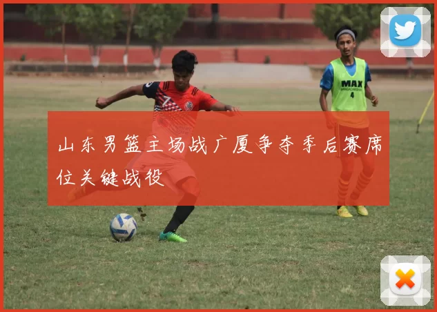 山东男篮主场战广厦争夺季后赛席位关键战役