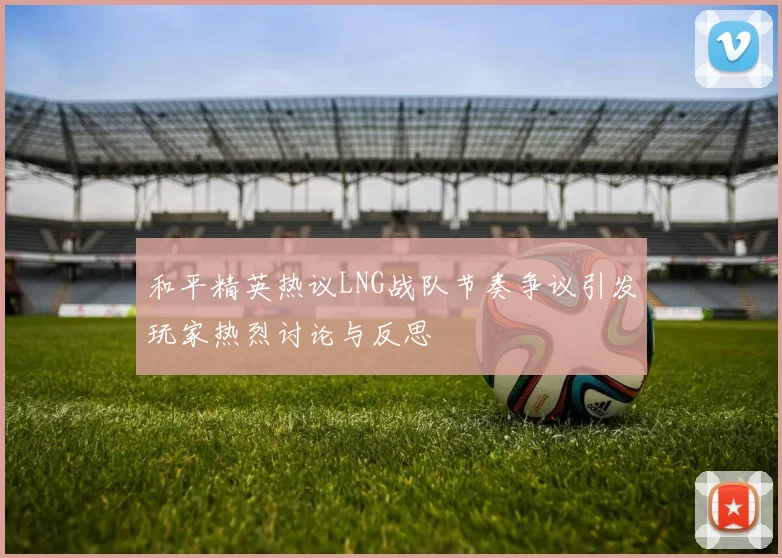 和平精英热议LNG战队节奏争议引发玩家热烈讨论与反思