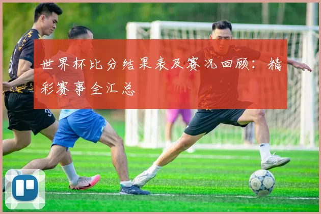 世界杯比分结果表及赛况回顾:精彩赛事全汇总