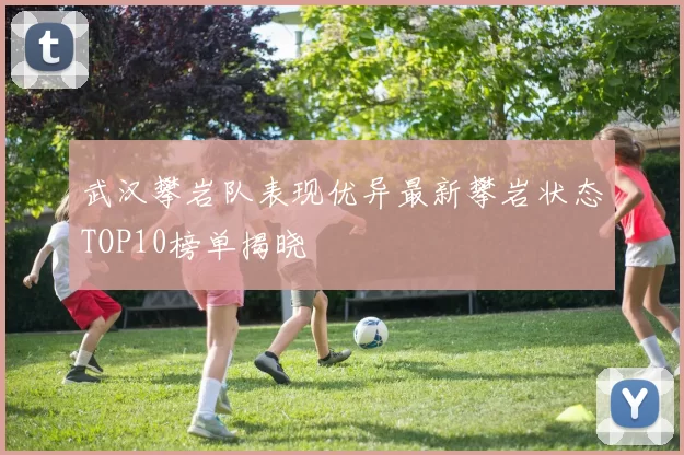 武汉攀岩队表现优异最新攀岩状态TOP10榜单揭晓