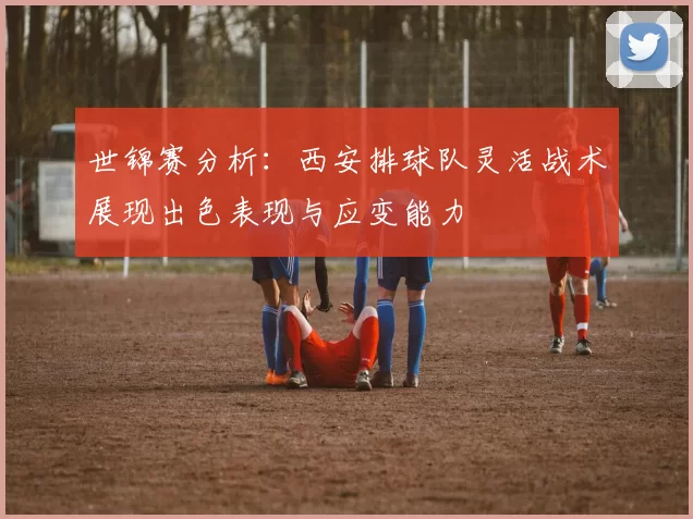 世锦赛分析：西安排球队灵活战术展现出色表现与应变能力