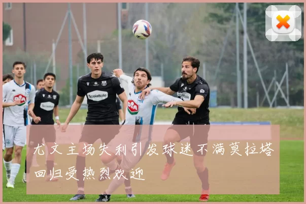 尤文主场失利引发球迷不满莫拉塔回归受热烈欢迎