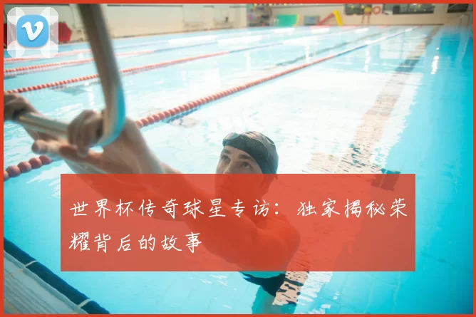 世界杯传奇球星专访：独家揭秘荣耀背后的故事