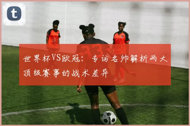 世界杯VS欧冠：专访名帅解析两大顶级赛事的战术差异