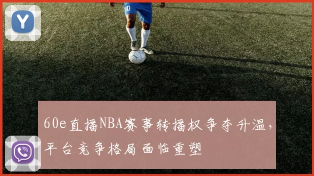 60e直播NBA赛事转播权争夺升温，平台竞争格局面临重塑