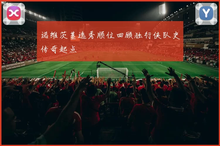诺维茨基选秀顺位回顾独行侠队史传奇起点