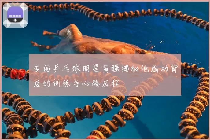 专访乒乓球明星黄强揭秘他成功背后的训练与心路历程