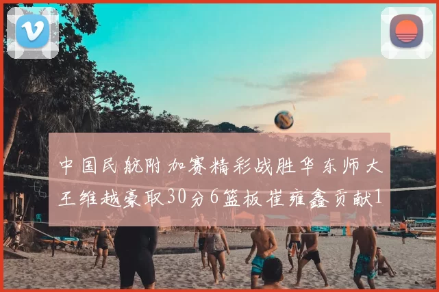 中国民航附加赛精彩战胜华东师大王维越豪取30分6篮板崔雍鑫贡献12分13篮板15助攻