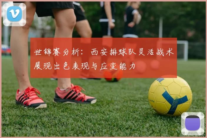 世锦赛分析：西安排球队灵活战术展现出色表现与应变能力