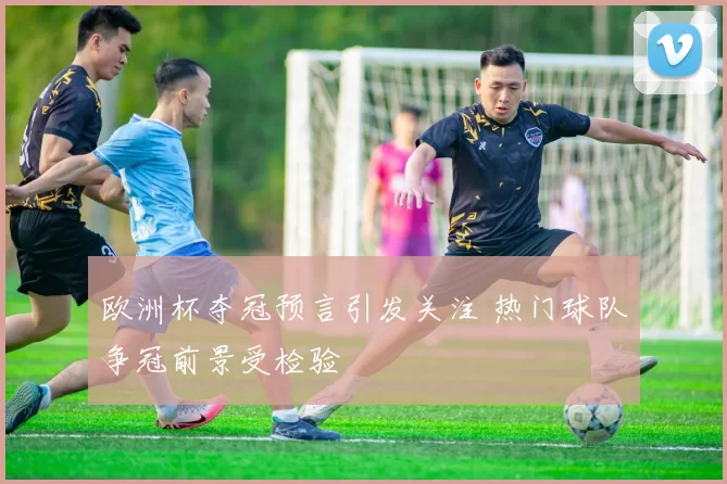 欧洲杯夺冠预言引发关注 热门球队争冠前景受检验