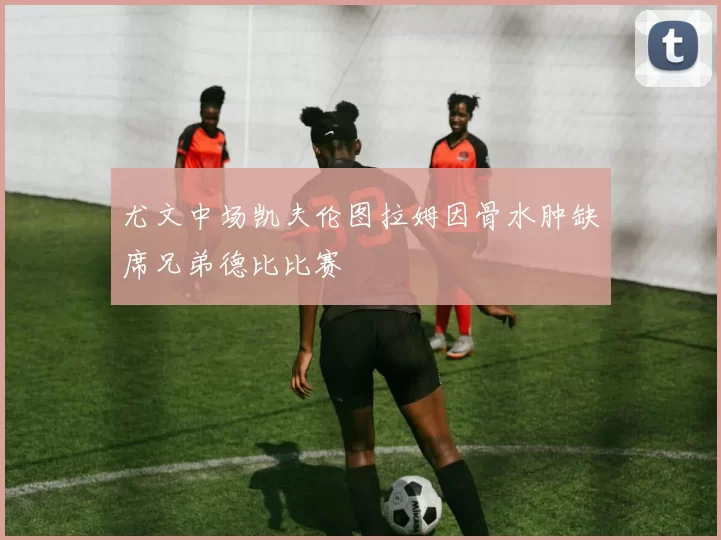 尤文中场凯夫伦图拉姆因骨水肿缺席兄弟德比比赛
