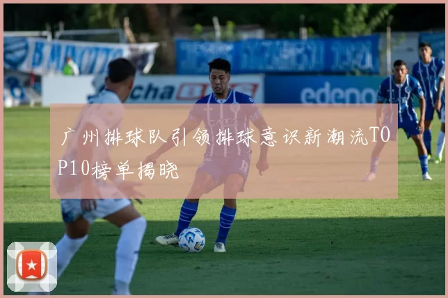 广州排球队引领排球意识新潮流TOP10榜单揭晓