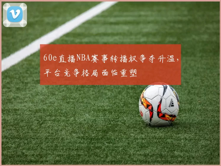 60e直播NBA赛事转播权争夺升温,平台竞争格局面临重塑