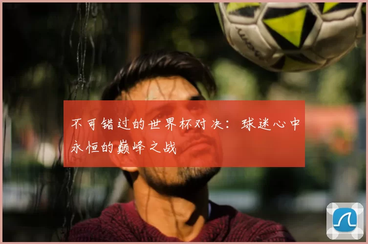 不可错过的世界杯对决：球迷心中永恒的巅峰之战