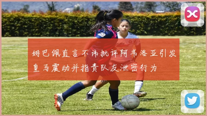 姆巴佩直言不讳批评阿韦洛亚引发皇马震动并指责队友泄密行为