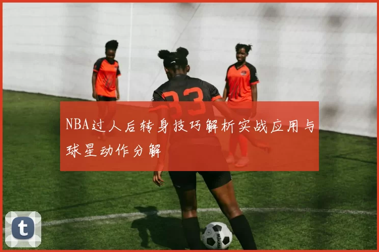 NBA过人后转身技巧解析实战应用与球星动作分解