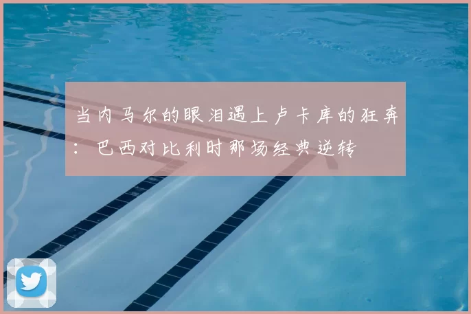 当内马尔的眼泪遇上卢卡库的狂奔:巴西对比利时那场经典逆转