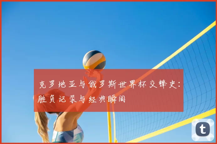 克罗地亚与俄罗斯世界杯交锋史:胜负记录与经典瞬间