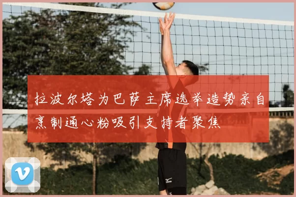 拉波尔塔为巴萨主席选举造势亲自烹制通心粉吸引支持者聚焦
