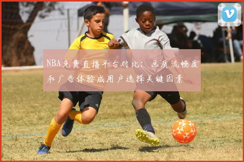 NBA免费直播平台对比:画质流畅度和广告体验成用户选择关键因素