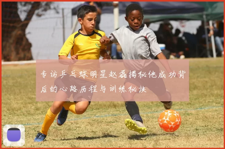 专访乒乓球明星赵磊揭秘他成功背后的心路历程与训练秘诀
