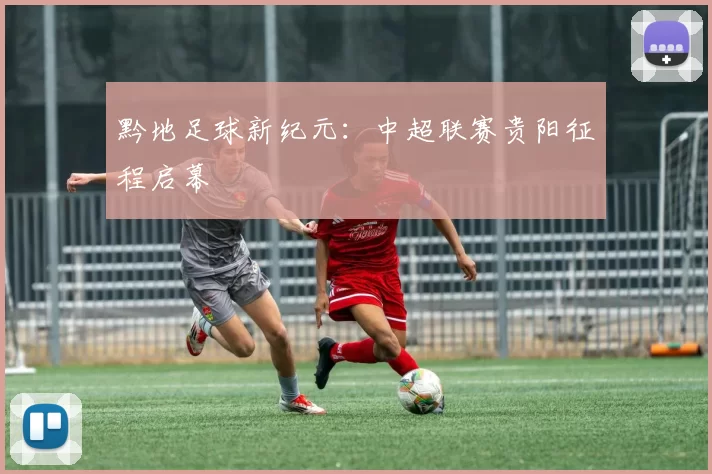 黔地足球新纪元:中超联赛贵阳征程启幕