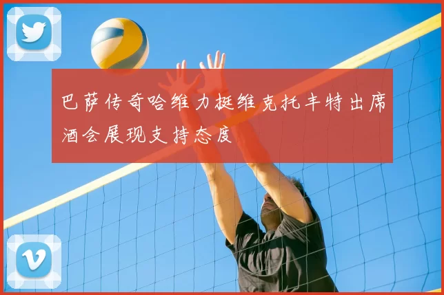 巴萨传奇哈维力挺维克托丰特出席酒会展现支持态度