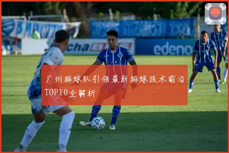 广州排球队引领最新排球技术前沿TOP10全解析