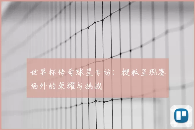 世界杯传奇球星专访：搜狐呈现赛场外的荣耀与挑战