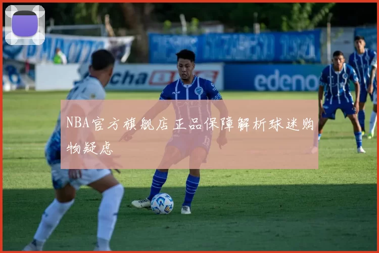 NBA官方旗舰店正品保障解析球迷购物疑虑