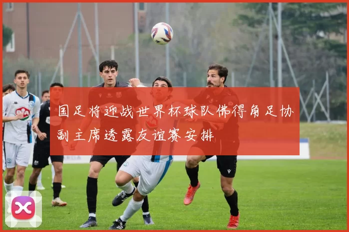 国足将迎战世界杯球队佛得角足协副主席透露友谊赛安排