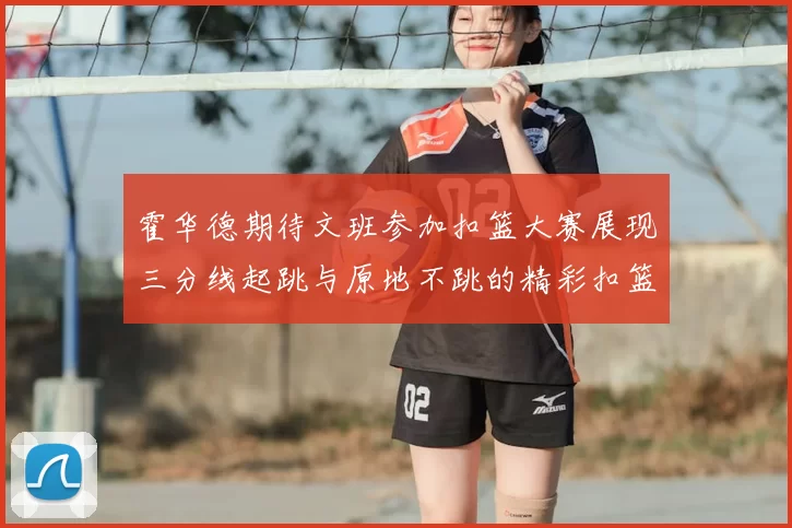 霍华德期待文班参加扣篮大赛展现三分线起跳与原地不跳的精彩扣篮技巧
