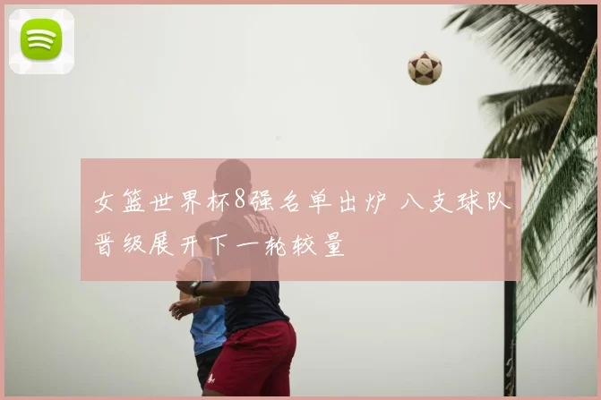 女篮世界杯8强名单出炉 八支球队晋级展开下一轮较量