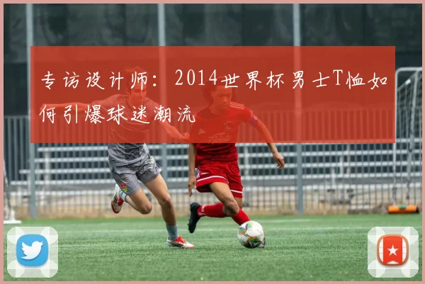专访设计师:2014世界杯男士T恤如何引爆球迷潮流