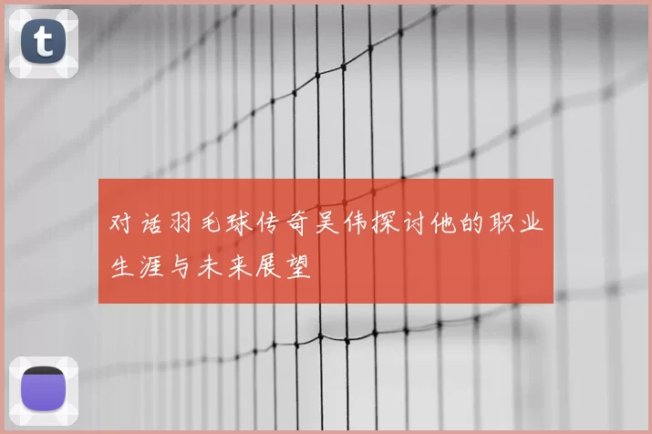 对话羽毛球传奇吴伟探讨他的职业生涯与未来展望